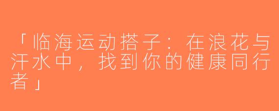 「临海运动搭子：在浪花与汗水中，找到你的健康同行者」