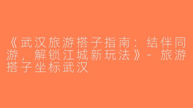 《武汉旅游搭子指南：结伴同游，解锁江城新玩法》-旅游搭子坐标武汉