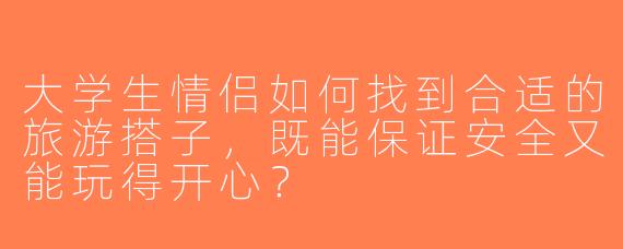 大学生情侣如何找到合适的旅游搭子，既能保证安全又能玩得开心？