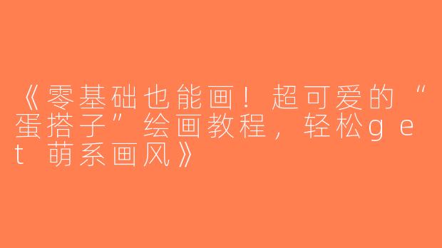 《零基础也能画！超可爱的“蛋搭子”绘画教程，轻松get萌系画风》