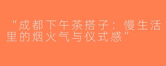“成都下午茶搭子：慢生活里的烟火气与仪式感”