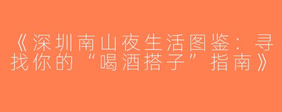 《深圳南山夜生活图鉴：寻找你的“喝酒搭子”指南》