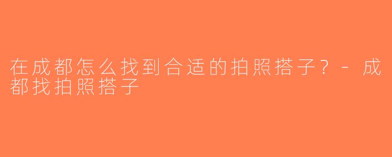 在成都怎么找到合适的拍照搭子？-成都找拍照搭子