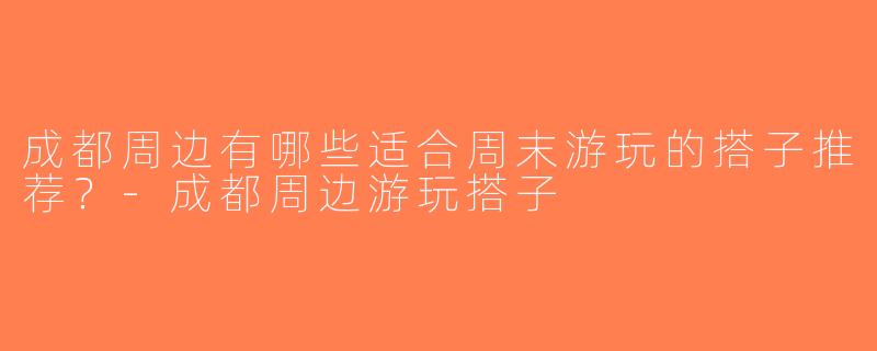 成都周边有哪些适合周末游玩的搭子推荐？-成都周边游玩搭子