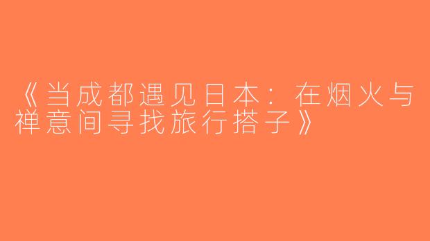 《当成都遇见日本：在烟火与禅意间寻找旅行搭子》