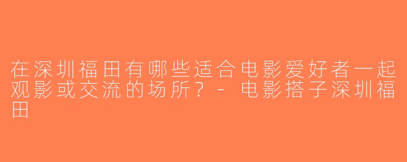 在深圳福田有哪些适合电影爱好者一起观影或交流的场所？-电影搭子深圳福田