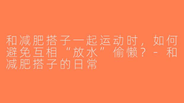 和减肥搭子一起运动时，如何避免互相“放水”偷懒？-和减肥搭子的日常