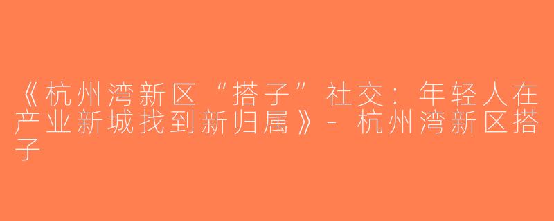 《杭州湾新区“搭子”社交：年轻人在产业新城找到新归属》-杭州湾新区搭子