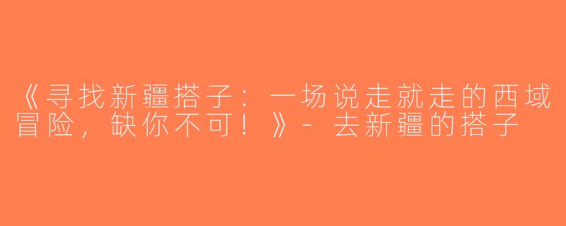 《寻找新疆搭子：一场说走就走的西域冒险，缺你不可！》-去新疆的搭子