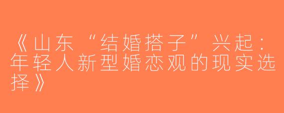 《山东“结婚搭子”兴起：年轻人新型婚恋观的现实选择》
