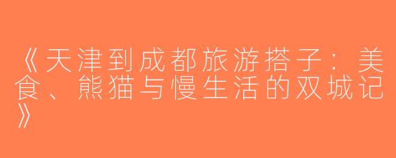 《天津到成都旅游搭子：美食、熊猫与慢生活的双城记》