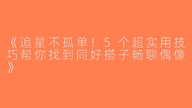 《追星不孤单！5个超实用技巧帮你找到同好搭子畅聊偶像》