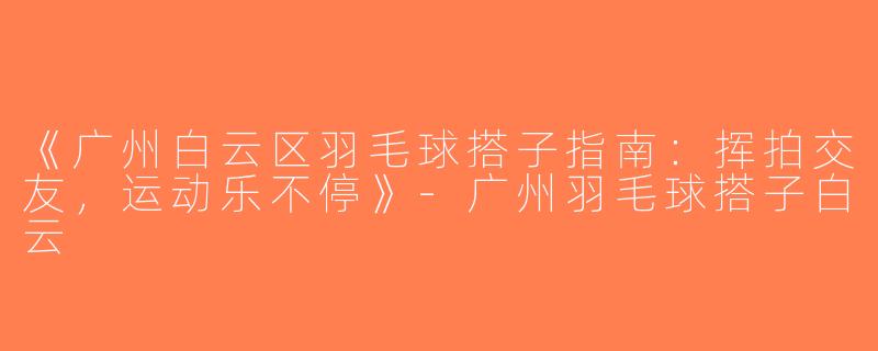 《广州白云区羽毛球搭子指南：挥拍交友，运动乐不停》-广州羽毛球搭子白云