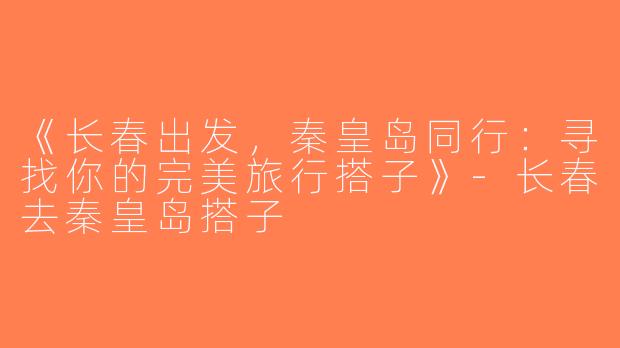 《长春出发，秦皇岛同行：寻找你的完美旅行搭子》-长春去秦皇岛搭子