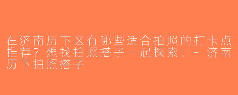 在济南历下区有哪些适合拍照的打卡点推荐？想找拍照搭子一起探索！-济南历下拍照搭子