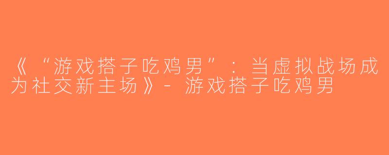 《“游戏搭子吃鸡男”：当虚拟战场成为社交新主场》-游戏搭子吃鸡男
