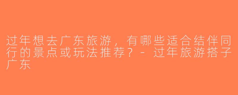 过年想去广东旅游，有哪些适合结伴同行的景点或玩法推荐？-过年旅游搭子广东