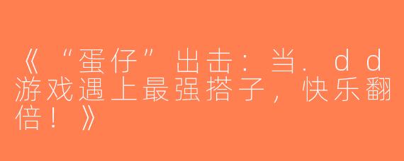 《“蛋仔”出击：当.dd游戏遇上最强搭子，快乐翻倍！》