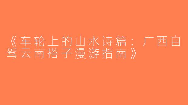《车轮上的山水诗篇：广西自驾云南搭子漫游指南》