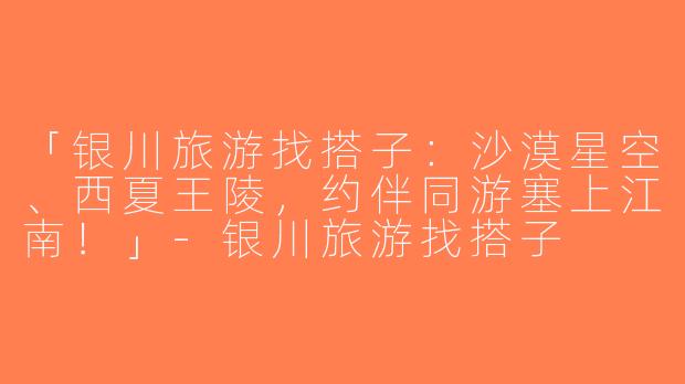 「银川旅游找搭子：沙漠星空、西夏王陵，约伴同游塞上江南！」-银川旅游找搭子