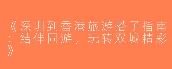 《深圳到香港旅游搭子指南：结伴同游，玩转双城精彩》