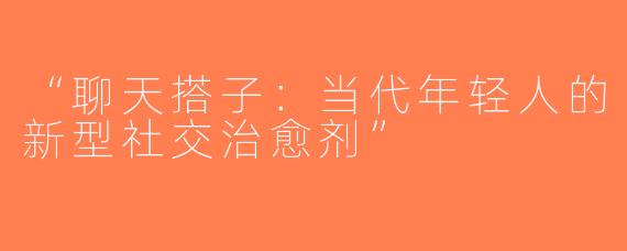 “聊天搭子：当代年轻人的新型社交治愈剂”