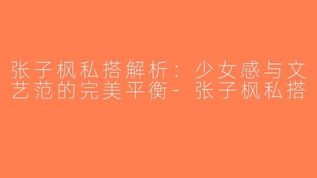 张子枫私搭解析：少女感与文艺范的完美平衡-张子枫私搭