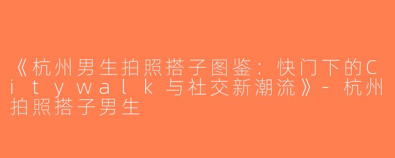 《杭州男生拍照搭子图鉴：快门下的Citywalk与社交新潮流》-杭州拍照搭子男生