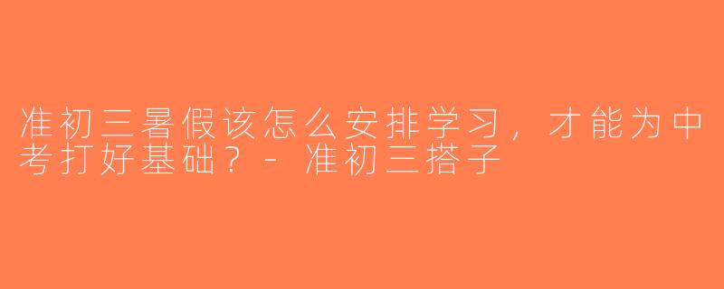 准初三暑假该怎么安排学习，才能为中考打好基础？-准初三搭子