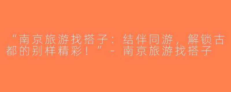 “南京旅游找搭子：结伴同游，解锁古都的别样精彩！”-南京旅游找搭子