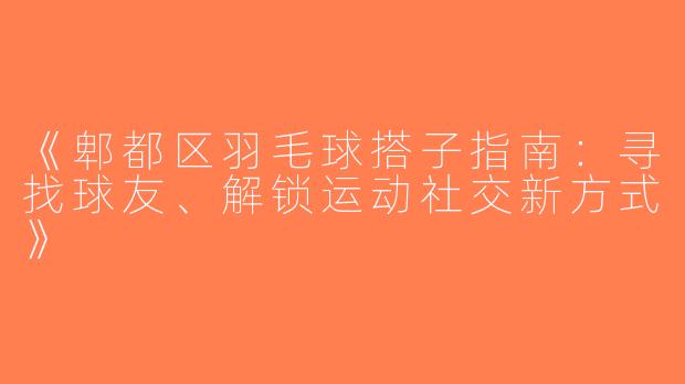 《郫都区羽毛球搭子指南：寻找球友、解锁运动社交新方式》