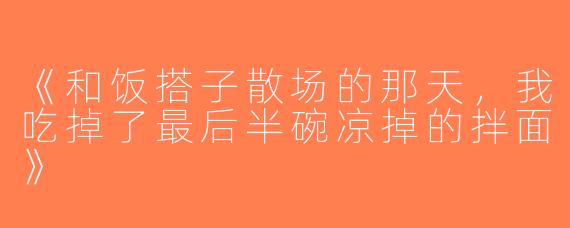《和饭搭子散场的那天，我吃掉了最后半碗凉掉的拌面》
