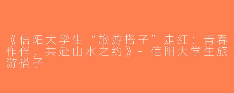 《信阳大学生“旅游搭子”走红：青春作伴，共赴山水之约》-信阳大学生旅游搭子