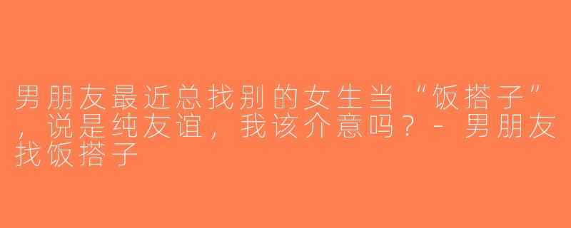 男朋友最近总找别的女生当“饭搭子”，说是纯友谊，我该介意吗？-男朋友找饭搭子