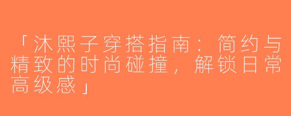 「沐熙子穿搭指南：简约与精致的时尚碰撞，解锁日常高级感」