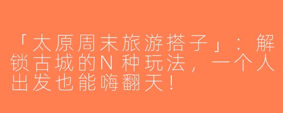 「太原周末旅游搭子」：解锁古城的N种玩法，一个人出发也能嗨翻天！