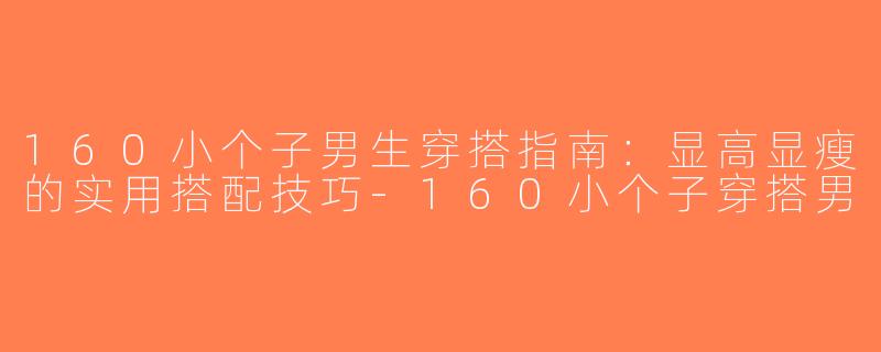 160小个子男生穿搭指南：显高显瘦的实用搭配技巧-160小个子穿搭男