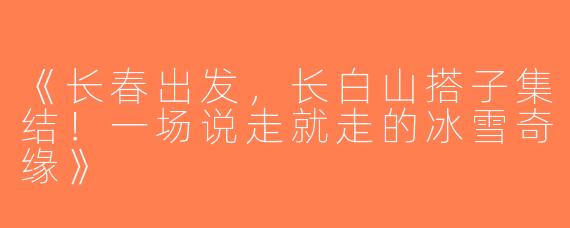 《长春出发，长白山搭子集结！一场说走就走的冰雪奇缘》
