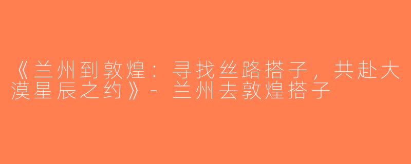 《兰州到敦煌：寻找丝路搭子，共赴大漠星辰之约》-兰州去敦煌搭子