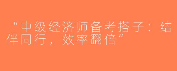 “中级经济师备考搭子：结伴同行，效率翻倍”
