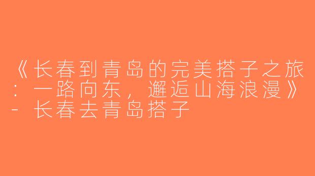 《长春到青岛的完美搭子之旅：一路向东，邂逅山海浪漫》-长春去青岛搭子