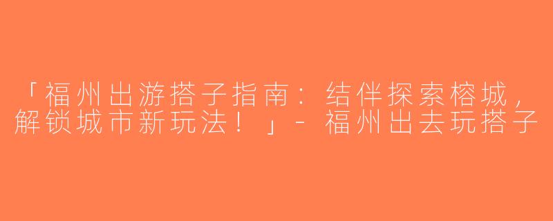 「福州出游搭子指南：结伴探索榕城，解锁城市新玩法！」-福州出去玩搭子