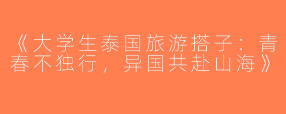 《大学生泰国旅游搭子：青春不独行，异国共赴山海》