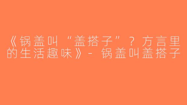 《锅盖叫“盖搭子”？方言里的生活趣味》-锅盖叫盖搭子