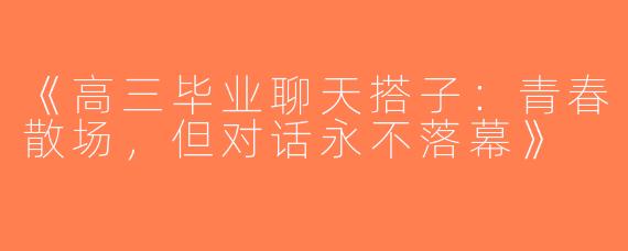 《高三毕业聊天搭子：青春散场，但对话永不落幕》