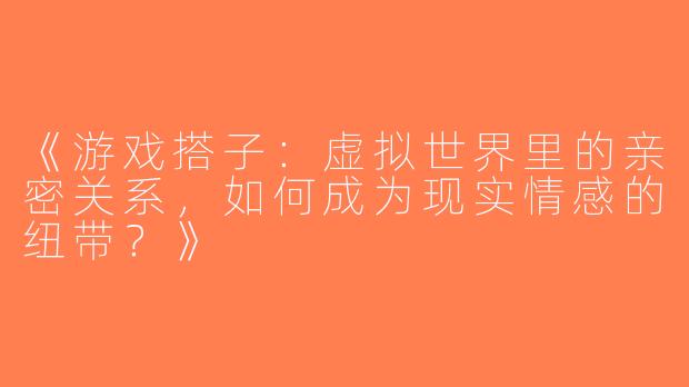 《游戏搭子：虚拟世界里的亲密关系，如何成为现实情感的纽带？》