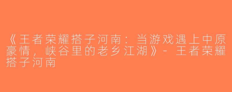 《王者荣耀搭子河南：当游戏遇上中原豪情，峡谷里的老乡江湖》-王者荣耀搭子河南