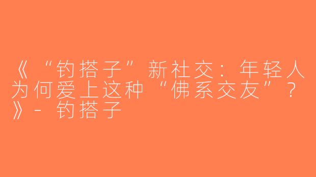 《“钓搭子”新社交：年轻人为何爱上这种“佛系交友”？》-钓搭子