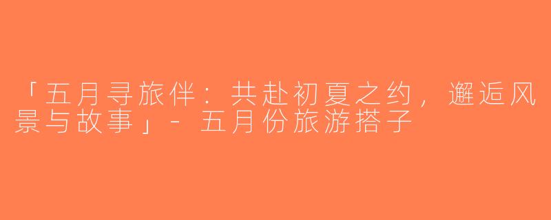 「五月寻旅伴：共赴初夏之约，邂逅风景与故事」-五月份旅游搭子