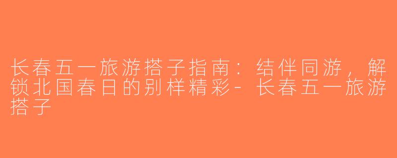 长春五一旅游搭子指南：结伴同游，解锁北国春日的别样精彩-长春五一旅游搭子